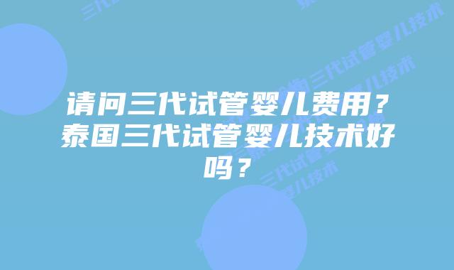 请问三代试管婴儿费用？泰国三代试管婴儿技术好吗？