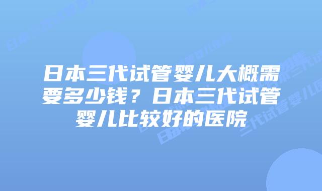 日本三代试管婴儿大概需要多少钱？日本三代试管婴儿比较好的医院