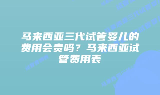 马来西亚三代试管婴儿的费用会贵吗？马来西亚试管费用表