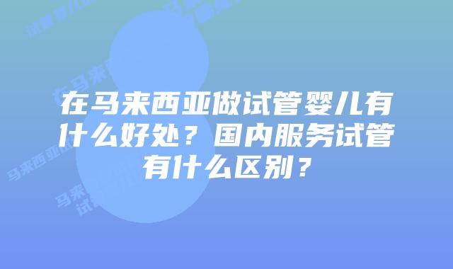 在马来西亚做试管婴儿有什么好处?国内服务试管有什么区别?