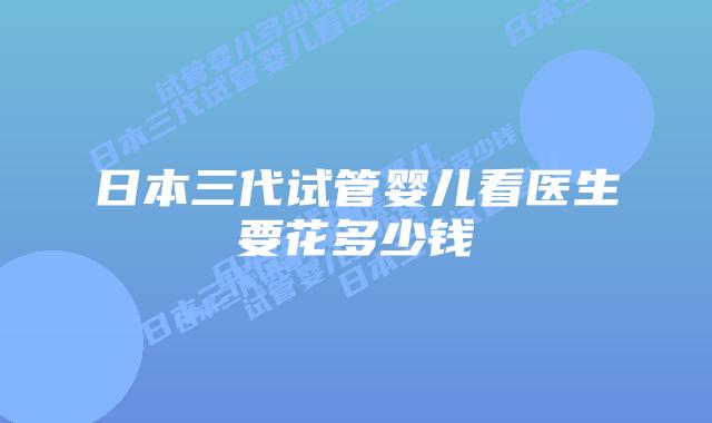 日本三代试管婴儿看医生要花多少钱