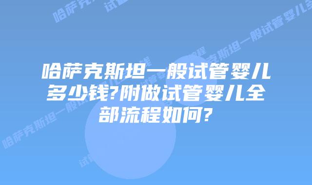 哈萨克斯坦一般试管婴儿多少钱?附做试管婴儿全部流程如何?