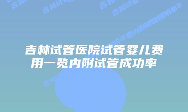 吉林试管医院试管婴儿费用一览内附试管成功率