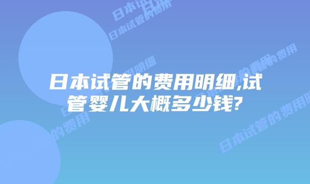 日本试管的费用明细,试管婴儿大概多少钱?