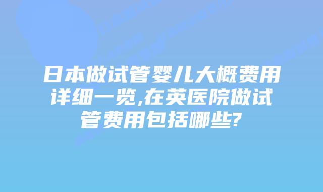 日本做试管婴儿大概费用详细一览,在英医院做试管费用包括哪些?