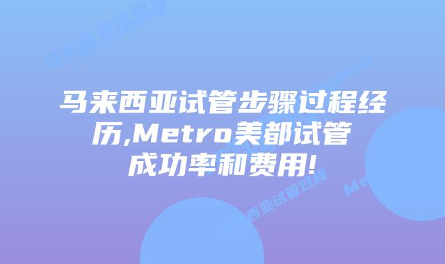 马来西亚试管步骤过程经历,Metro美都试管成功率和费用!