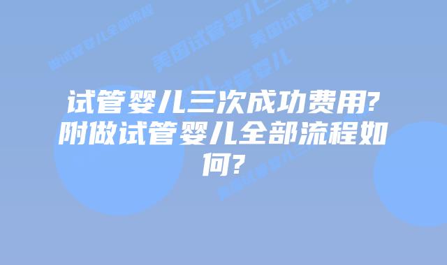 试管婴儿三次成功费用?附做试管婴儿全部流程如何?