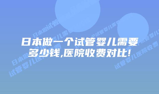 日本做一个试管婴儿需要多少钱,医院收费对比!