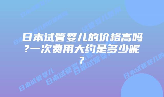 日本试管婴儿的价格高吗?一次费用大约是多少呢?