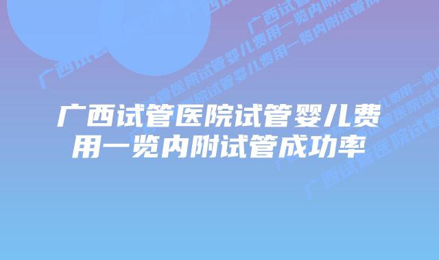 广西试管医院试管婴儿费用一览内附试管成功率