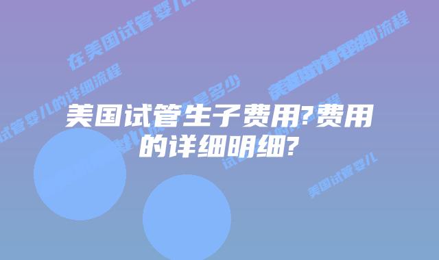 美国试管生子费用?费用的详细明细?