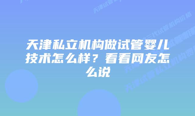 天津私立机构做试管婴儿技术怎么样？看看网友怎么说
