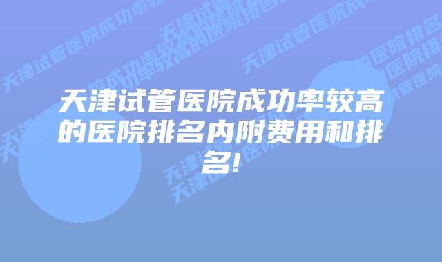 天津试管医院成功率较高的医院排名内附费用和排名!