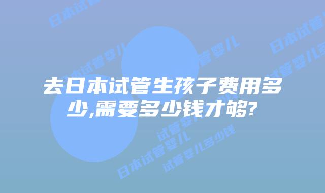 去日本试管生孩子费用多少,需要多少钱才够?