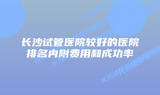 长沙试管医院较好的医院排名内附费用和成功率