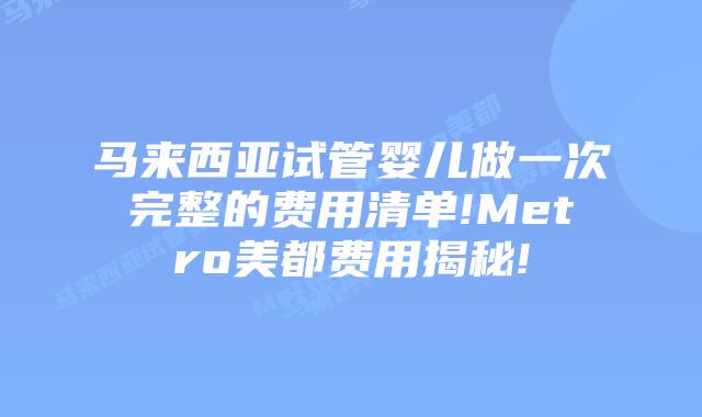 马来西亚试管婴儿做一次完整的费用清单!Metro美都费用揭秘!
