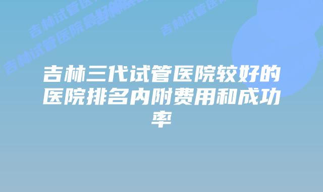 吉林三代试管医院较好的医院排名内附费用和成功率