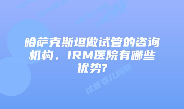 哈萨克斯坦做试管的咨询机构,IRM医院有哪些优势?