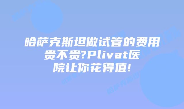 哈萨克斯坦做试管的费用贵不贵?Plivat医院让你花得值!
