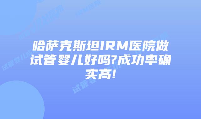 哈萨克斯坦IRM医院做试管婴儿好吗?成功率确实高!
