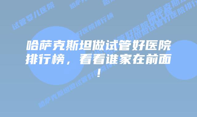 哈萨克斯坦做试管好医院排行榜，看看谁家在前面!