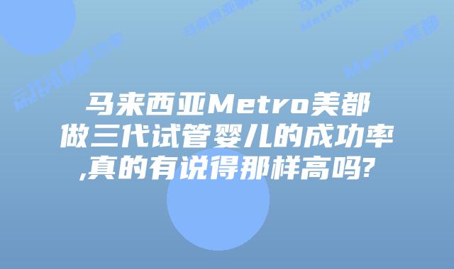 马来西亚Metro美都做三代试管婴儿的成功率,真的有说得那样高吗?