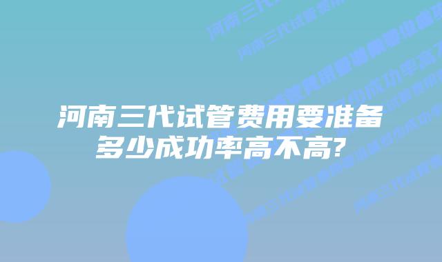 河南三代试管费用要准备多少成功率高不高?