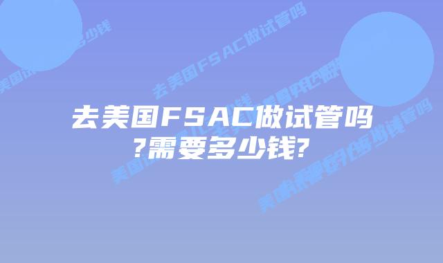 去美国FSAC做试管吗?需要多少钱?