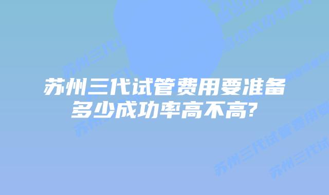 苏州三代试管费用要准备多少成功率高不高?