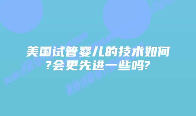美国试管婴儿的技术如何?会更先进一些吗?
