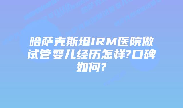 哈萨克斯坦IRM医院做试管婴儿经历怎样?口碑如何?
