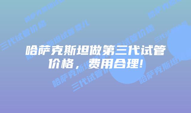哈萨克斯坦做第三代试管价格，费用合理!