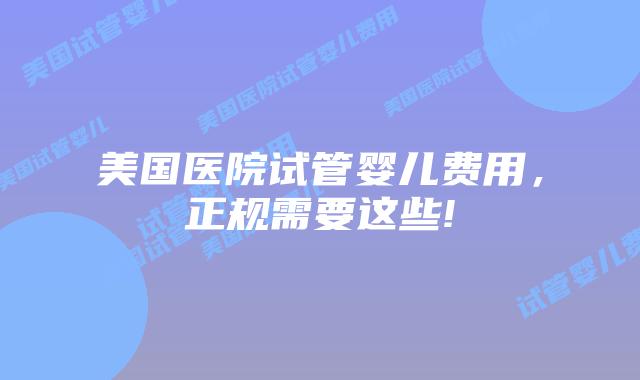 美国医院试管婴儿费用，正规需要这些!
