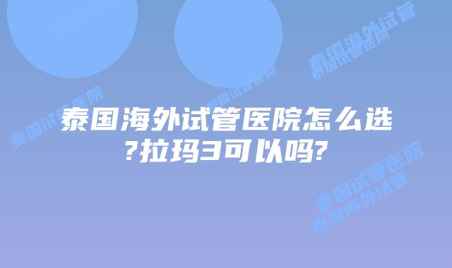 泰国海外试管医院怎么选?拉玛3可以吗?