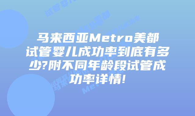 马来西亚Metro美都试管婴儿成功率到底有多少?附不同年龄段试管成功率详情!