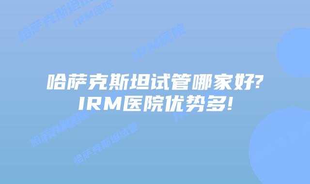 哈萨克斯坦试管哪家好?IRM医院优势多!