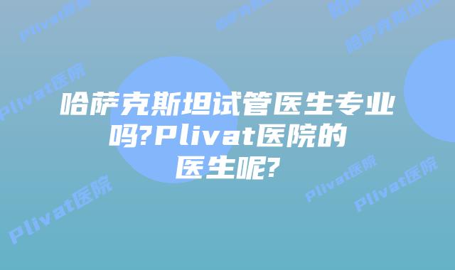 哈萨克斯坦试管医生专业吗?Plivat医院的医生呢?