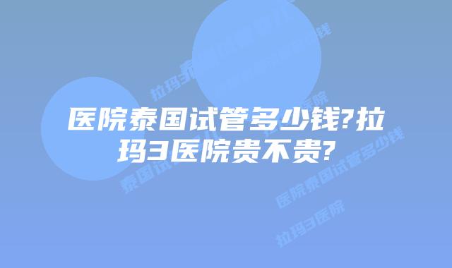 医院泰国试管多少钱?拉玛3医院贵不贵?