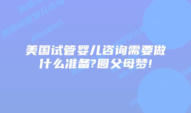 美国试管婴儿咨询需要做什么准备?圆父母梦!