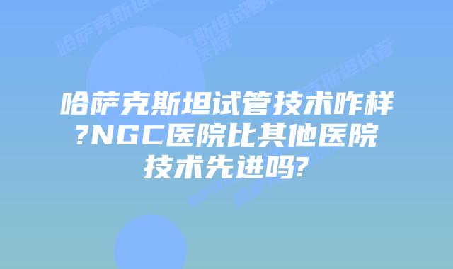 哈萨克斯坦试管技术咋样?NGC医院比其他医院技术先进吗?