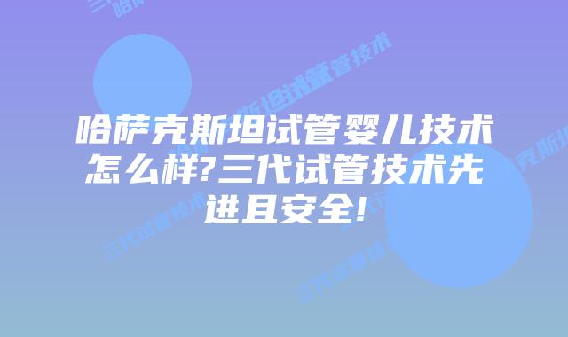 哈萨克斯坦试管婴儿技术怎么样?三代试管技术先进且安全!