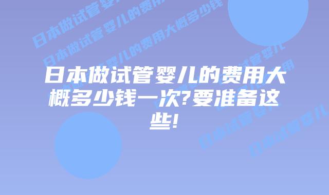 日本做试管婴儿的费用大概多少钱一次?要准备这些!