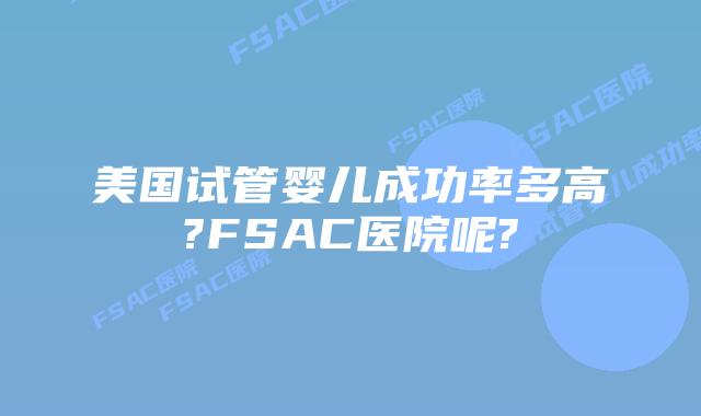 美国试管婴儿成功率多高?FSAC医院呢?