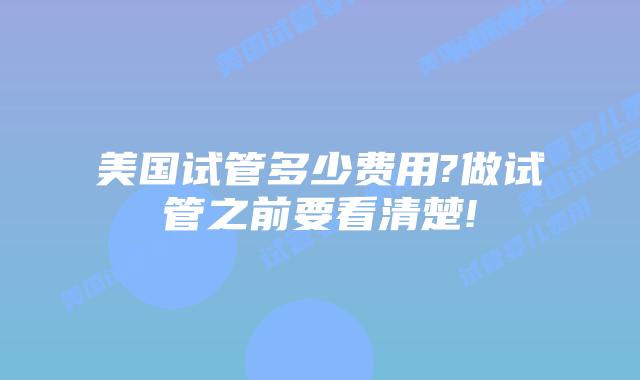 美国试管多少费用?做试管之前要看清楚!