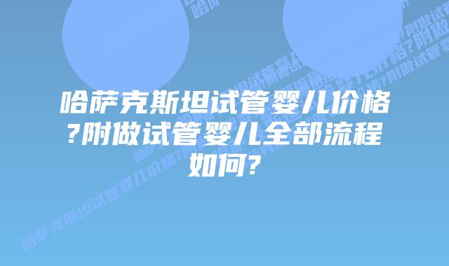 哈萨克斯坦试管婴儿价格?附做试管婴儿全部流程如何?