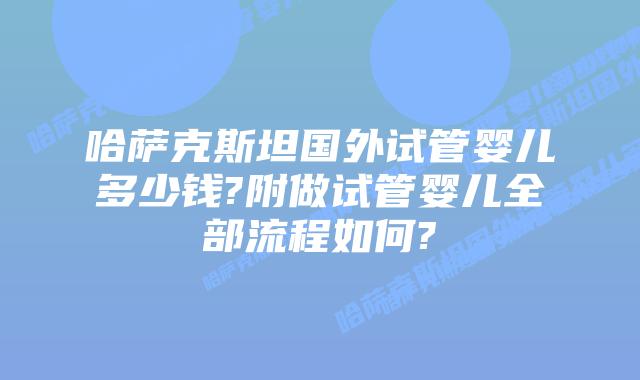 哈萨克斯坦国外试管婴儿多少钱?附做试管婴儿全部流程如何?