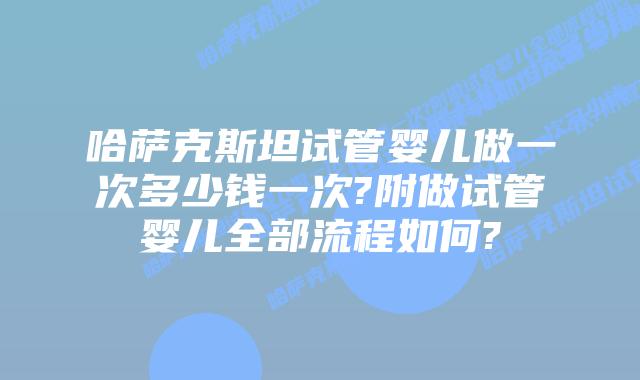 哈萨克斯坦试管婴儿做一次多少钱一次?附做试管婴儿全部流程如何?