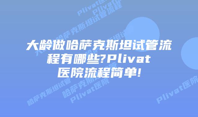 大龄做哈萨克斯坦试管流程有哪些?Plivat医院流程简单!