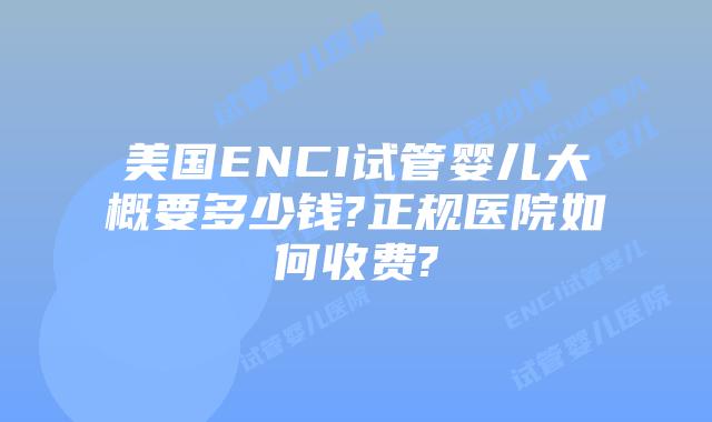 美国ENCI试管婴儿大概要多少钱?正规医院如何收费?