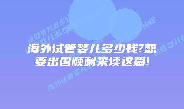 海外试管婴儿多少钱?想要出国顺利来读这篇!